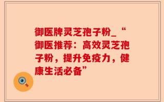 御医牌灵芝孢子粉_“御医推荐：高效灵芝孢子粉，提升免疫力，健康生活必备”