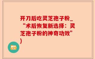 开刀后吃灵芝孢子粉_“术后恢复新选择：灵芝孢子粉的神奇功效”)
