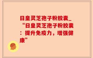 日皇灵芝孢子粉胶囊_“日皇灵芝孢子粉胶囊：提升免疫力，增强健康”