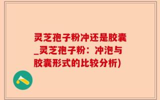 灵芝孢子粉冲还是胶囊_灵芝孢子粉：冲泡与胶囊形式的比较分析)
