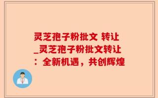 灵芝孢子粉批文 转让_灵芝孢子粉批文转让：全新机遇，共创辉煌