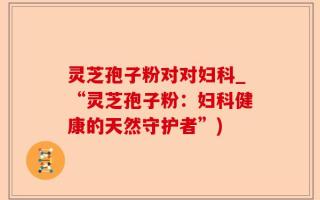 灵芝孢子粉对对妇科_“灵芝孢子粉：妇科健康的天然守护者”)