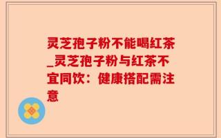 灵芝孢子粉不能喝红茶_灵芝孢子粉与红茶不宜同饮：健康搭配需注意