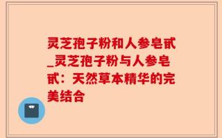 灵芝孢子粉和人参皂甙_灵芝孢子粉与人参皂甙：天然草本精华的完美结合