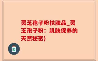 灵芝孢子粉扶肤品_灵芝孢子粉：肌肤保养的天然秘密)
