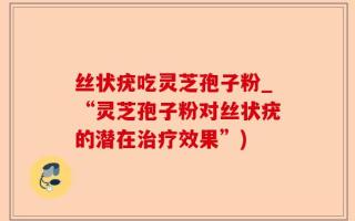 丝状疣吃灵芝孢子粉_“灵芝孢子粉对丝状疣的潜在治疗效果”)