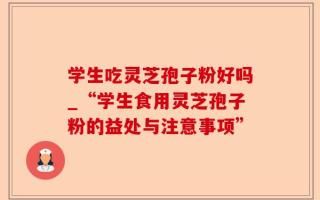 学生吃灵芝孢子粉好吗_“学生食用灵芝孢子粉的益处与注意事项”