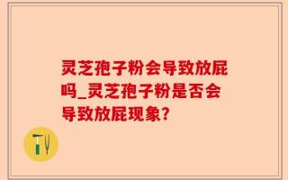 灵芝孢子粉会导致放屁吗_灵芝孢子粉是否会导致放屁现象？