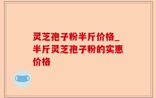 灵芝孢子粉半斤价格_半斤灵芝孢子粉的实惠价格
