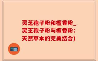 灵芝孢子粉和檀香粉_灵芝孢子粉与檀香粉：天然草本的完美结合)