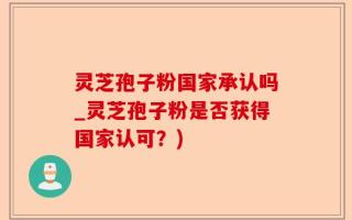 灵芝孢子粉国家承认吗_灵芝孢子粉是否获得国家认可？)