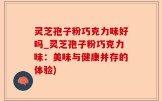 灵芝孢子粉巧克力味好吗_灵芝孢子粉巧克力味：美味与健康并存的体验)