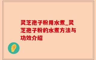 灵芝孢子粉用水煮_灵芝孢子粉的水煮方法与功效介绍