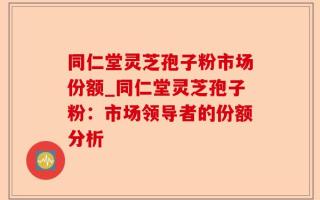 同仁堂灵芝孢子粉市场份额_同仁堂灵芝孢子粉：市场领导者的份额分析