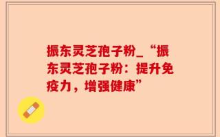 振东灵芝孢子粉_“振东灵芝孢子粉：提升免疫力，增强健康”