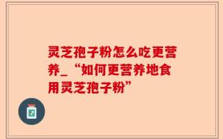 灵芝孢子粉怎么吃更营养_“如何更营养地食用灵芝孢子粉”