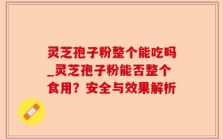 灵芝孢子粉整个能吃吗_灵芝孢子粉能否整个食用？安全与效果解析