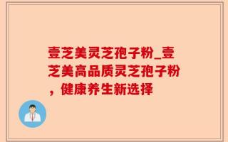 壹芝美灵芝孢子粉_壹芝美高品质灵芝孢子粉，健康养生新选择