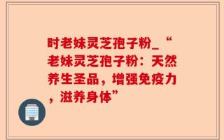 时老妹灵芝孢子粉_“老妹灵芝孢子粉：天然养生圣品，增强免疫力，滋养身体”
