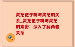 灵芝孢子粉与灵芝的关系_灵芝孢子粉与灵芝的紧密：深入了解两者关系