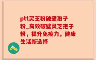 ptt灵芝粉破壁孢子粉_高效破壁灵芝孢子粉，提升免疫力，健康生活新选择