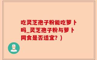 吃灵芝孢子粉能吃萝卜吗_灵芝孢子粉与萝卜同食是否适宜？)