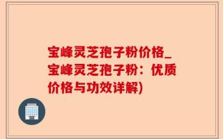 宝峰灵芝孢子粉价格_宝峰灵芝孢子粉：优质价格与功效详解)