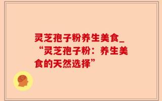 灵芝孢子粉养生美食_“灵芝孢子粉：养生美食的天然选择”