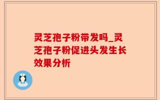 灵芝孢子粉带发吗_灵芝孢子粉促进头发生长效果分析