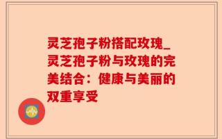 灵芝孢子粉搭配玫瑰_灵芝孢子粉与玫瑰的完美结合：健康与美丽的双重享受