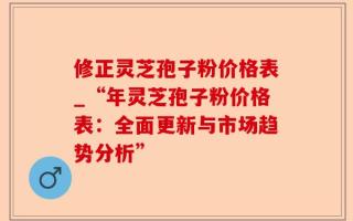 修正灵芝孢子粉价格表_“年灵芝孢子粉价格表：全面更新与市场趋势分析”