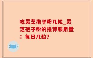 吃灵芝孢子粉几粒_灵芝孢子粉的推荐服用量：每日几粒？