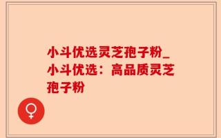 小斗优选灵芝孢子粉_小斗优选：高品质灵芝孢子粉