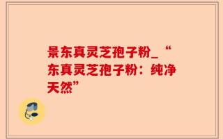 景东真灵芝孢子粉_“东真灵芝孢子粉：纯净天然”
