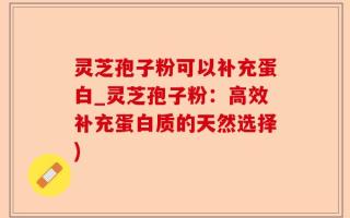 灵芝孢子粉可以补充蛋白_灵芝孢子粉：高效补充蛋白质的天然选择)