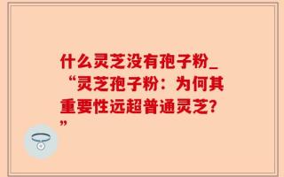 什么灵芝没有孢子粉_“灵芝孢子粉：为何其重要性远超普通灵芝？”