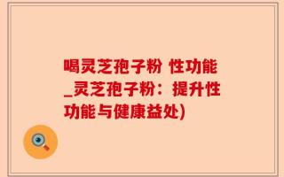 喝灵芝孢子粉 性功能_灵芝孢子粉：提升性功能与健康益处)