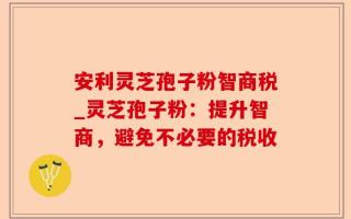 安利灵芝孢子粉智商税_灵芝孢子粉：提升智商，避免不必要的税收