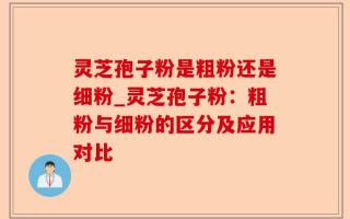 灵芝孢子粉是粗粉还是细粉_灵芝孢子粉：粗粉与细粉的区分及应用对比
