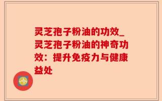 灵芝孢子粉油的功效_灵芝孢子粉油的神奇功效：提升免疫力与健康益处