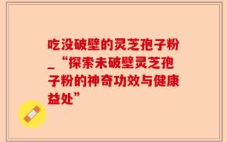 吃没破壁的灵芝孢子粉_“探索未破壁灵芝孢子粉的神奇功效与健康益处”