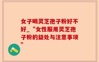 女子喝灵芝孢子粉好不好_“女性服用灵芝孢子粉的益处与注意事项”