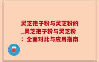 灵芝孢子粉与灵芝粉的_灵芝孢子粉与灵芝粉：全面对比与应用指南