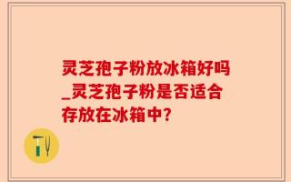 灵芝孢子粉放冰箱好吗_灵芝孢子粉是否适合存放在冰箱中？