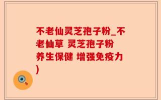 不老仙灵芝孢子粉_不老仙草 灵芝孢子粉 养生保健 增强免疫力)