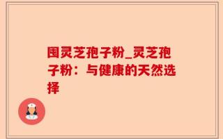 囤灵芝孢子粉_灵芝孢子粉：与健康的天然选择