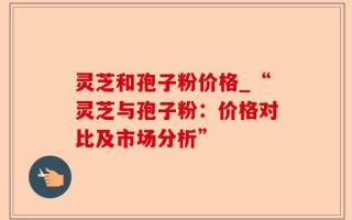灵芝和孢子粉价格_“灵芝与孢子粉：价格对比及市场分析”