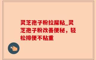 灵芝孢子粉拉屎粘_灵芝孢子粉改善便秘，轻松排便不粘重