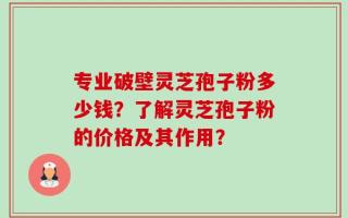 专业破壁灵芝孢子粉多少钱？了解灵芝孢子粉的价格及其作用？