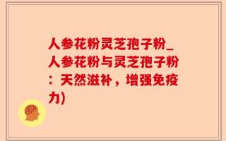 人参花粉灵芝孢子粉_人参花粉与灵芝孢子粉：天然滋补，增强免疫力)